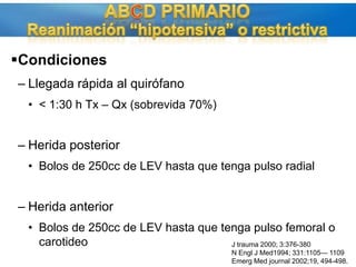 ABCD PRIMARIOReanimación “hipotensiva” o restrictivaCondicionesLlegada rápida al quirófano&lt; 1:30 h Tx – Qx (sobrevida 70%)Herida posteriorBolos de 250cc de LEV hasta que tenga pulso radialHerida anteriorBolos de 250cc de LEV hasta que tenga pulso femoral o carotideoJ trauma 2000; 3:376-380N Engl J Med1994; 331:1105— 1109EmergMedjournal 2002;19, 494-498.