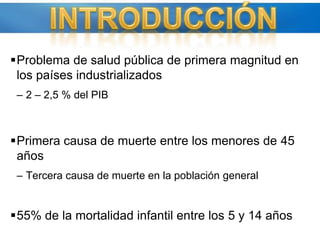 Problema de salud pública de primera magnitud en los países industrializados 2 – 2,5 % del PIB Primera causa de muerte entre los menores de 45 añosTercera causa de muerte en la población general 55% de la mortalidad infantil entre los 5 y 14 años INTRODUCCIÓN
