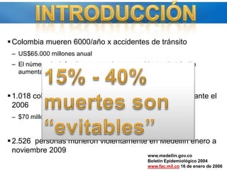 Colombia mueren 6000/año x accidentes de tránsitoUS$65.000 millones anualEl número de defunciones causadas por  accidentes de tránsito aumentará en un 80% del 2004 al 2020.1.018 colombianos afectados por armas de guerra durante el 2006$70 millones/víctima2.526  personas murieron violentamente en Medellín enero a noviembre 2009INTRODUCCIÓN15% - 40% muertes son “evitables”www.medellin.gov.coBoletín Epidemiológico 2004www.fac.mil.co 16 de enero de 2006