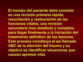 El manejo del paciente debe consistir en una revisión primaria rápida, resucitación y restauración de las funciones vitales, una revisión secundaria mas detallada y completa, para llegar finalmente a la iniciación del tratamiento definitivo de las lesiones. Este proceso constituye el asi llamado ABC de la atención del trauma y su objetivo es identificar situaciones que causan apremio vital. 