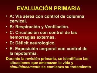 EVALUACIÓN PRIMARIA A: Via aérea con control de columna cervical. B: Respiración y Ventilación. C: Circulación con control de las hemorragias externas. D: Déficit neurologico. E: Exposición corporal con control de la hipotermia. Durante la revisión primaria, se identifican las situaciones que amenazan la vida y  simultáneamente  se comienza su tratamiento 