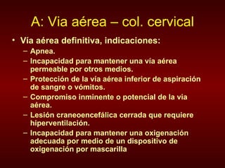 A: Via aérea – col. cervical Vía aérea definitiva, indicaciones: Apnea. Incapacidad para mantener una vía aérea permeable por otros medios. Protección de la vía aérea inferior de aspiración de sangre o vómitos. Compromiso inminente o potencial de la via aérea. Lesión craneoencefálica cerrada que requiere hiperventilación. Incapacidad para mantener una oxigenación adecuada por medio de un dispositivo de oxigenación por mascarilla 