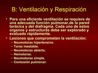 B: Ventilación y Respiración Para una eficiente ventilación se requiere de una adecuada función pulmonar,de la pared torácica y del diafragma. Cada uno de estos organos y estructuras debe ser explorado y evaluado rápidamente. Lesiones que comprometen la ventilación: Neumotorax hipertensivo. Torax inestable.  Neumotorax abierto. Hemotorax. Neumotorax simple. Contusión pulmonar. 