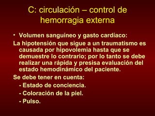 C: circulación – control de hemorragia externa Volumen sanguíneo y gasto cardíaco:  La hipotensión que sigue a un traumatismo es causada por hipovolemia hasta que se demuestre lo contrario; por lo tanto se debe realizar una rápida y presisa evaluación del estado hemodinámico del paciente.  Se debe tener en cuenta: - Estado de conciencia. - Coloración de la piel. - Pulso. 