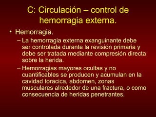 C: Circulación – control de hemorragia externa. Hemorragia. La hemorragia externa exanguinante debe ser controlada durante la revisión primaria y debe ser tratada mediante compresión directa sobre la herida. Hemorragias mayores ocultas y no cuantificables se producen y acumulan en la cavidad toracica, abdomen, zonas musculares alrededor de una fractura, o como consecuencia de heridas penetrantes. 