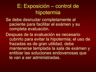 E: Exposición – control de hipotermia Se debe desnudar completamente al paciente para facilitar el exámen y su completa evaluación. Despues de la evaluación es necesario cubrirlo para evitar la hipotermia; el uso de frazadas es de gran utilidad, debe mantenerse templada la sala de exámen y entibiar las soluciones endovenosas que le van a ser administradas. 