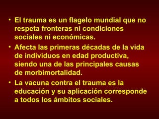 El trauma es un flagelo mundial que no respeta fronteras ni condiciones sociales ni económicas. Afecta las primeras décadas de la vida de individuos en edad productiva, siendo una de las principales causas de morbimortalidad. La vacuna contra el trauma es la educación y su aplicación corresponde a todos los ámbitos sociales. 