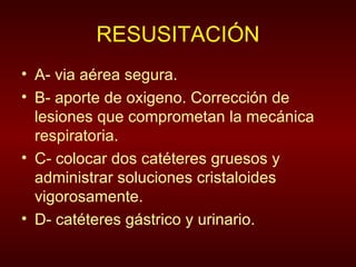 RESUSITACIÓN A- via aérea segura. B- aporte de oxigeno. Corrección de lesiones que comprometan la mecánica respiratoria. C- colocar dos catéteres gruesos y administrar soluciones cristaloides vigorosamente. D- catéteres gástrico y urinario.  