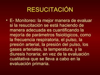 RESUCITACIÓN E- Monitoreo: la mejor manera de evaluar si la resucitación se está haciendo de manera adecuada es cuantificando la mejoría de parámetros fisiológicos, como la frecuencia respiratoria, el pulso, la presión arterial, la presión del pulso, los gases arteriales, la temperatura, y la diuresis horaria; en vez de la evaluación cualitativa que se lleva a cabo en la evaluación primaria. 