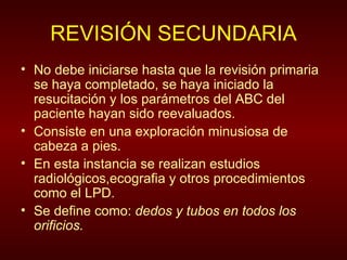 REVISIÓN SECUNDARIA No debe iniciarse hasta que la revisión primaria se haya completado, se haya iniciado la resucitación y los parámetros del ABC del paciente hayan sido reevaluados. Consiste en una exploración minusiosa de cabeza a pies.  En esta instancia se realizan estudios radiológicos,ecografia y otros procedimientos como el LPD. Se define como:  dedos y tubos en todos los orificios. 