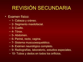 REVISIÓN SECUNDARIA Examen físico: 1- Cabeza y cráneo. 2- Segmento maxilofacial. 3- Cuello. 4- Tórax. 5- Abdomen. 6- Periné, recto, vagina. 7- Sistema muscuoesquelético. 8- Exámen neurológico completo. 9- Radiografías, laboratorio, estudios especiales. 10- Tubos y dedos en todos los orificios. 