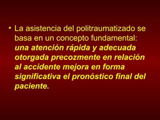 La asistencia del politraumatizado se basa en un concepto fundamental:  una atención rápida y adecuada otorgada precozmente en relación al accidente mejora en forma significativa el pronóstico final del paciente. 