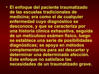 El enfoque del paciente traumatizado de las escuelas tradicionales de medicina; era como el de cualquier enfermedad cuyo diagnóstico se desconoce, y que se caracteriza por una historia clinica exhaustiva, seguida de un meticuloso exámen fisico, luego se establece una serie de posibilidades diagnósticas; se apoya en métodos complementarios para asi descartar y determinar una determinada afección. Este enfoque no satisface las necesidades de un traumatizado grave. 