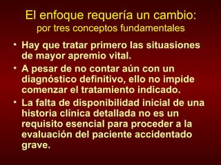 El enfoque requería un cambio: por tres conceptos fundamentales Hay que tratar primero las situasiones de mayor apremio vital. A pesar de no contar aún con un diagnóstico definitivo, ello no impide comenzar el tratamiento indicado. La falta de disponibilidad inicial de una historia clínica detallada no es un requisito esencial para proceder a la evaluación del paciente accidentado grave. 