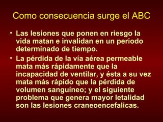 Como consecuencia surge el ABC Las lesiones que ponen en riesgo la vida matan e invalidan en un periodo determinado de tiempo. La pérdida de la vía aérea permeable mata más rápidamente que la incapacidad de ventilar, y ésta a su vez mata más rápido que la pérdida de volumen sanguíneo; y el siguiente problema que genera mayor letalidad son las lesiones craneoencefalicas. 