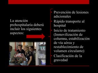 Prevención de lesiones adicionalesRápido transporte al hospitalInicio de tratamiento (Inmovilización de columna, estabilización de vía aérea y restablecimiento de volumen circulante)Clasificación de la gravedadLa atención prehospitalaria deberá incluir los siguientes aspectos: 