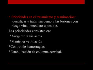 Prioridades en el tratamiento y reanimación: identificar y tratar sin demora las lesiones con riesgo vital inmediato o posible.Las prioridades consisten en: *Asegurar la vía aérea *Mantener ventilación*Control de hemorragias *Estabilización de columna cervical.