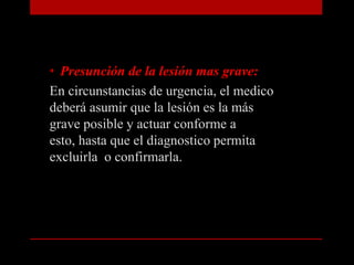 Presunción de la lesión mas grave:En circunstancias de urgencia, el medico deberá asumir que la lesión es la más grave posible y actuar conforme a esto, hasta que el diagnostico permita excluirla  o confirmarla.