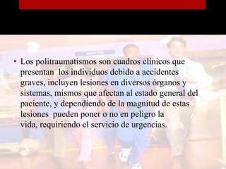 Los politraumatismos son cuadros clínicos que presentan  los individuos debido a accidentes graves, incluyen lesiones en diversos órganos y sistemas, mismos que afectan al estado general del paciente, y dependiendo de la magnitud de estas lesiones  pueden poner o no en peligro la vida, requiriendo el servicio de urgencias.