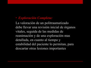 Exploración Completa:La valoración de un politraumatizado debe llevar una revisión inicial de órganos vitales, seguida de las medidas de reanimación y de una exploración mas detallada, en cuanto al tiempo y estabilidad del paciente lo permitan, para descartar otras lesiones importantes