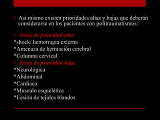 Así mismo existen prioridades altas y bajas que deberán considerarse en los pacientes con politraumatismos:Áreas de prioridad alta:*shock/ hemorragia externa*Amenaza de herniación cerebral*Columna cervicalÁreas de prioridad baja:*Neurológica*Abdominal*Cardiaca*Musculo esquelética*Lesión de tejidos blandos