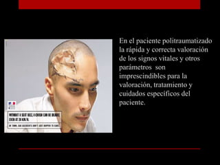 En el paciente politraumatizado la rápida y correcta valoración de los signos vitales y otros parámetros  son imprescindibles para la valoración, tratamiento y cuidados específicos del paciente.