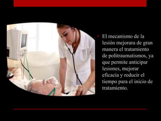 El mecanismo de la lesión mejorara de gran manera el tratamiento de politraumatismos, ya que permite anticipar lesiones, mejorar eficacia y reducir el tiempo para el inicio de tratamiento.