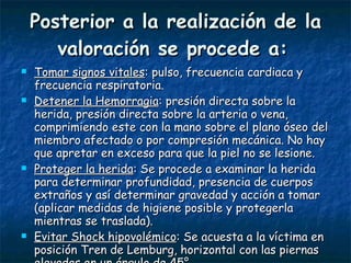 Posterior a la realización de la valoración se procede a:   Tomar signos vitales : pulso, frecuencia cardiaca y frecuencia respiratoria. Detener la Hemorragia : presión directa sobre la herida, presión directa sobre la arteria o vena, comprimiendo este con la mano sobre el plano óseo del miembro afectado o por compresión mecánica. No hay que apretar en exceso para que la piel no se lesione. Proteger la herida : Se procede a examinar la herida para determinar profundidad, presencia de cuerpos extraños y así determinar gravedad y acción a tomar (aplicar medidas de higiene posible y protegerla mientras se traslada). Evitar Shock hipovolémico : Se acuesta a la víctima en posición Tren de Lemburg, horizontal con las piernas elevadas en un ángulo de 45°. 
