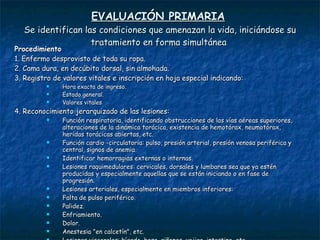 EVALUACIÓN PRIMARIA   Se identifican las condiciones que amenazan la vida, iniciándose su tratamiento en forma simultánea  Procedimiento 1.  Enfermo desprovisto de toda su ropa.  2.  Cama dura, en decúbito dorsal, sin almohada.  3.  Registro de valores vitales e inscripción en hoja especial indicando: Hora exacta de ingreso.  Estado general.  Valores vitales 4.  Reconocimiento jerarquizado de las lesiones:  Función respiratoria, identificando obstrucciones de las vías aéreas superiores, alteraciones de la dinámica torácica, existencia de hemotórax, neumotórax, heridas torácicas abiertas, etc.  Función cardio -circulatoria: pulso, presión arterial, presión venosa periférica y central, signos de anemia.  Identificar hemorragias externas o internas.  Lesiones raquimedulares: cervicales, dorsales y lumbares sea que ya estén producidas y especialmente aquellas que se están iniciando o en fase de progresión.  Lesiones arteriales, especialmente en miembros inferiores:  Falta de pulso periférico.  Palidez.  Enfriamiento.  Dolor.  Anestesia "en calcetín", etc.  Lesiones viscerales: hígado, bazo, riñones, vejiga, intestino, etc.  Lesiones esqueléticas: expuestas o complicadas. 