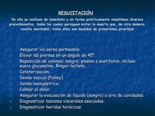 RESUCITACIÓN   En ella se realizan de inmediato y en forma prácticamente simultánea diversos procedimientos, todos los cuales persiguen evitar la muerte que, de otra manera, resulta inevitable; todas ellas son medidas de primerísima prioridad . Asegurar vía aérea permeable.  Elevar las piernas en un ángulo de 45°. Reposición de volemia: sangre, plasma o sustitutos, incluso suero glucosalino, Ringer-lactato. Cateterización. Sonda vesical (Folley).  Sonda nasogástrica. Calmar el dolor. Asegurar la evacuación de líquido (sangre) o aire de cavidades. Diagnosticar lesiones viscerales asociadas. Diagnosticar heridas torácicas.  