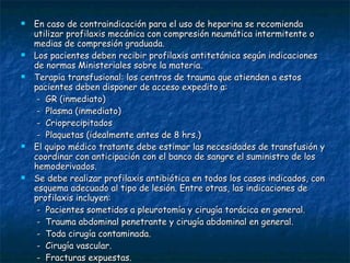 En caso de contraindicación para el uso de heparina se recomienda utilizar profilaxis mecánica con compresión neumática intermitente o medias de compresión graduada. Los pacientes deben recibir profilaxis antitetánica según indicaciones de normas Ministeriales sobre la materia. Terapia transfusional: los centros de trauma que atienden a estos pacientes deben disponer de acceso expedito a: -  GR (inmediato) -  Plasma (inmediato) -  Crioprecipitados -  Plaquetas (idealmente antes de 8 hrs.) El quipo médico tratante debe estimar las necesidades de transfusión y coordinar con anticipación con el banco de sangre el suministro de los hemoderivados. Se debe realizar profilaxis antibiótica en todos los casos indicados, con esquema adecuado al tipo de lesión. Entre otras, las indicaciones de profilaxis incluyen: -  Pacientes sometidos a pleurotomía y cirugía torácica en general. -  Trauma abdominal penetrante y cirugía abdominal en general. -  Toda cirugía contaminada. -  Cirugía vascular. -  Fracturas expuestas.  