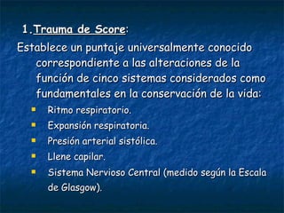 1. Trauma de Score :  Establece un puntaje universalmente conocido correspondiente a las alteraciones de la función de cinco sistemas considerados como fundamentales en la conservación de la vida:  Ritmo respiratorio.  Expansión respiratoria.  Presión arterial sistólica.  Llene capilar.  Sistema Nervioso Central (medido según la Escala de Glasgow).   