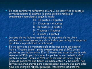 En cada parámetro referente al S.N.C., se identifica el puntaje correspondiente al examen; la suma de ellos refleja el compromiso neurológico según la tabla: 14 - 15 puntos = 5 puntos  11 - 13 puntos = 4 puntos  8 - 10 puntos = 3 puntos  5 - 7 puntos = 2 puntos  3 - 4 punto = 1 puntos La suma de los índices numéricos de cada uno de los cinco parámetros investigados, nos da un índice que refleja la magnitud del daño y la posibilidad de sobrevida.  En los servicios de traumatología en los que se ha aplicado el índice "Trauma Score", se ha comprobado que el 90% de los pacientes con índice entre 13 y 16 tienen una expectativa de vida superior al 90%; por otro lado, los pacientes con un índice de 6 puntos o menos, tienen un 90% de posibilidad de morir. Aquel grupo de pacientes que tienen un índice entre 7 y 12 puntos, han sufrido lesiones graves pero recuperables, siempre que para ellos haya una atención rápida, adecuada, inteligente con personal idóneo, experimentado y bien entrenado. 