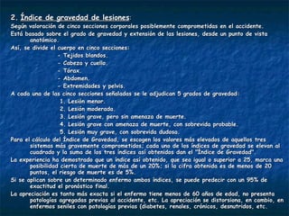 2.   Índice de gravedad de lesiones : Según valoración de cinco secciones corporales posiblemente comprometidas en el accidente.  Está basado sobre el grado de gravedad y extensión de las lesiones, desde un punto de vista anatómico. Así, se divide el cuerpo en cinco secciones: - Tejidos blandos.  - Cabeza y cuello.  - Tórax.  - Abdomen.  - Extremidades y pelvis.  A cada una de las cinco secciones señaladas se le adjudican 5 grados de gravedad: 1. Lesión menor. 2. Lesión moderada. 3. Lesión grave, pero sin amenaza de muerte. 4. Lesión grave con amenaza de muerte, con sobrevida probable. 5. Lesión muy grave, con sobrevida dudosa. Para el cálculo del Índice de Gravedad, se escogen los valores más elevados de aquellos tres sistemas más gravemente comprometidos; cada uno de los índices de gravedad se elevan al cuadrado y la suma de los tres índices así obtenidos dan el "Índice de Gravedad". La experiencia ha demostrado que un índice así obtenido, que sea igual o superior a 25, marca una posibilidad cierta de muerte de más de un 20%; si la cifra obtenida es de menos de 20 puntos, el riesgo de muerte es de 5%. Si se aplican sobre un determinado enfermo ambos índices, se puede predecir con un 95% de exactitud el pronóstico final.  La apreciación es tanto más exacta si el enfermo tiene menos de 60 años de edad, no presenta patologías agregadas previas al accidente, etc. La apreciación se distorsiona, en cambio, en enfermos seniles con patologías previas (diabetes, renales, crónicos, desnutridos, etc. 