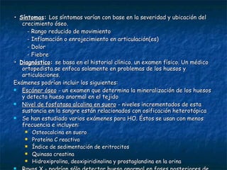 •  Síntomas :  Los síntomas varían con base en la severidad y ubicación del crecimiento óseo.  - Rango reducido de movimiento  - Inflamación o enrojecimiento en articulación(es)  - Dolor  - Fiebre •  Diagnóstico :  se basa en el historial clínico. un examen físico. Un médico ortopedista se enfoca solamente en problemas de los huesos y articulaciones. Exámenes podrían incluir los siguientes: Escáner óseo  - un examen que determina la mineralización de los huesos y detecta hueso anormal en el tejido  Nivel de fosfatasa alcalina en suero  - niveles incrementados de esta sustancia en la sangre están relacionados con osificación heterotópica  Se han estudiado varios exámenes para HO. Éstos se usan con menos frecuencia e incluyen:  Osteocalcina en suero  Proteína C reactiva  Índice de sedimentación de eritrocitos  Quinasa creatina  Hidroxiprolina, deoxipiridinolina y prostaglandina en la orina Rayos X  - podrían sólo detectar hueso anormal en fases posteriores de la enfermedad  