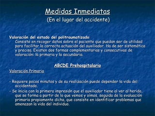 Medidas Inmediatas  (En el lugar del accidente) Valoración del estado del politraumatizado :  Consiste en recoger datos sobre el paciente que puedan ser de utilidad para facilitar la correcta actuación del auxiliador. Ha de ser sistemática y precisa. Existen dos formas complementarias y consecutivas de valoración: la primaria y la secundaria.  ABCDE Prehospitalario Valoración Primaria - Requiere pocos minutos y de su realización puede depender la vida del accidentado. - Se inicia con la primera impresión que el auxiliador tiene al ver al herido, que se forma a partir de lo que vemos y oímos, seguida de la evaluación primaria propiamente dicha, que consiste en identificar problemas que amenazan la vida del individuo. 