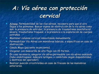A: Vía aérea con protección cervical Airway:  Permeabilidad de las vías aéreas, necesaria para que el aire llegue a los pulmones. Buscar signos de obstrucción de la vía aérea como son: la presencia de estridor, la presencia de traumatismo maxilofacial severo, traumatismo traqueal, o la presencia a la exploración de cuerpos extraños  Mantener columna cervical inmovilizada manualmente. Permeabilizar Vía Aérea con maniobras básicas, o específicas en caso de obstrucción. Cánula Mayo (paciente inconciente). Oxigenar con mascarilla de alto flujo con 15 lts/min. En caso necesario, asegurar vía aérea permeable con vía aérea avanzada (tubo endotraqueal, máscara laríngea, o combitubo según disponibilidad y destreza del operador). Realizar punción cricotiroídea en caso de fracaso de las maniobras anteriores.   