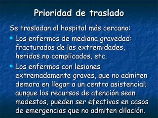 Prioridad de traslado Se trasladan al hospital más cercano: Los enfermos de mediana gravedad: fracturados de las extremidades, heridos no complicados, etc.  Los enfermos con lesiones extremadamente graves, que no admiten demora en llegar a un centro asistencial; aunque los recursos de atención sean modestos, pueden ser efectivos en casos de emergencias que no admiten dilación.  
