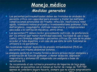 Manejo médico Medidas generales Los pacientes politraumatizados deben ser tratados en unidades de paciente crítico con capacidad para prevenir y tratar las múltiples complicaciones potenciales del trauma: infección, insuficiencia renal aguda, trombosis venosa profunda y tromboembolismo pulmonar, falla multiorgánica, coagulopatía, distress respiratorio, y complicaciones asociadas a la ventilación mecánica, entre otras. Los pacientes PT deben recibir precozmente nutrición, de preferencia por vía enteral (por menor morbilidad asociada, facilidad de uso y bajo costo), con fórmulas adaptadas a pacientes críticos. En caso de no poder acceder al tubo digestivo, o en caso de que éste no esté funcional se utilizará la vía parenteral. Se recomienda realizar medición de presión intraabdominal (PIA) en pacientes con trauma abdominal extenso.  La analgesia epidural en trauma toráxico severo provee mejor analgesia y preservación de función pulmonar, y menor sedación, depresión respiratoria y síntomas GI comparada con analgesia a base de narcóticos IV.  Se recomienda el uso rutinario preventivo de heparina de bajo peso molecular en pacientes con al menos un factor de riesgo de TVP/TEP, apenas se considere seguro hacerlo, siempre que no exista sangramiento activo o alto riesgo de hemorragia (ej. pacientes con TEC y hemorragia intracraneana). Los factores de riesgo a considerar son: 