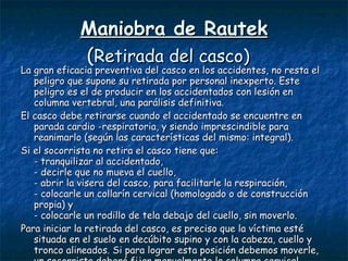 Maniobra de Rautek ( Retirada del casco)   La gran eficacia preventiva del casco en los accidentes, no resta el peligro que supone su retirada por personal inexperto. Este peligro es el de producir en los accidentados con lesión en columna vertebral, una parálisis definitiva.  El casco debe retirarse cuando el accidentado se encuentre en parada cardio -respiratoria, y siendo imprescindible para reanimarlo (según las características del mismo: integral). Si el socorrista no retira el casco tiene que:  - tranquilizar al accidentado,  - decirle que no mueva el cuello,  - abrir la visera del casco, para facilitarle la respiración,  - colocarle un collarín cervical (homologado o de construcción propia) y  - colocarle un rodillo de tela debajo del cuello, sin moverlo.  Para iniciar la retirada del casco, es preciso que la víctima esté situada en el suelo en decúbito supino y con la cabeza, cuello y tronco alineados. Si para lograr esta posición debemos moverle, un socorrista deberá fijar manualmente la columna cervical.  