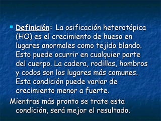 Definición :  La osificación heterotópica (HO) es el crecimiento de hueso en lugares anormales como tejido blando. Esto puede ocurrir en cualquier parte del cuerpo. La cadera, rodillas, hombros y codos son los lugares más comunes. Esta condición puede variar de crecimiento menor a fuerte. Mientras más pronto se trate esta condición, será mejor el resultado.  