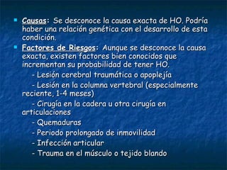 Causas :  Se desconoce la causa exacta de HO. Podría haber una relación genética con el desarrollo de esta condición. Factores de Riesgos :  Aunque se desconoce la causa exacta, existen factores bien conocidos que incrementan su probabilidad de tener HO. - Lesión cerebral traumática o apoplejía  - Lesión en la columna vertebral (especialmente reciente, 1-4 meses)  - Cirugía en la cadera u otra cirugía en articulaciones  - Quemaduras  - Periodo prolongado de inmovilidad  - Infección articular  - Trauma en el músculo o tejido blando 