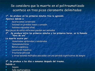 Se considera que la muerte en el politraumatizado acontece en tres picos claramente delimitados: 1º. Se produce en los primeros minutos tras la agresión.  Aparece debido a : laceraciones cerebrales.  lesiones en grandes vasos y corazón.  lesiones espinales altas.  Muy pocos de estos enfermos pueden ser salvados.  2º.  Se produce entre los primeros minutos y las primeras horas, es la llamada "hora de oro“. La muerte ocurre por: Hematomas epidurales y subdurales Hemoneumotórax Rotura esplénica  Laceración hepática  Fracturas pélvicas  y otras lesiones múltiples asociadas con una pérdida significativa de sangre 3º.   Se produce a los días o semanas después del trauma. Debido a: Sepsis.  fallo multiorgánico. 