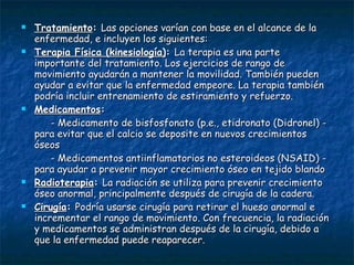 Tratamiento :  Las opciones varían con base en el alcance de la enfermedad, e incluyen los siguientes: Terapia Física (kinesiología) :  La terapia es una parte importante del tratamiento. Los ejercicios de rango de movimiento ayudarán a mantener la movilidad. También pueden ayudar a evitar que la enfermedad empeore. La terapia también podría incluir entrenamiento de estiramiento y refuerzo.  Medicamentos : - Medicamento de bisfosfonato (p.e., etidronato (Didronel) - para evitar que el calcio se deposite en nuevos crecimientos óseos  - Medicamentos antiinflamatorios no esteroideos (NSAID) - para ayudar a prevenir mayor crecimiento óseo en tejido blando Radioterapia :  La radiación se utiliza para prevenir crecimiento óseo anormal, principalmente después de cirugía de la cadera.  Cirugía :  Podría usarse cirugía para retirar el hueso anormal e incrementar el rango de movimiento. Con frecuencia, la radiación y medicamentos se administran después de la cirugía, debido a que la enfermedad puede reaparecer. 