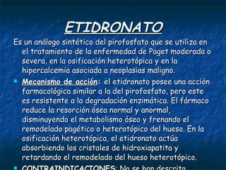 ETIDRONATO Es un análogo sintético del pirofosfato que se utiliza en el tratamiento de la enfermedad de Paget moderada o severa, en la osificación heterotópica y en la hipercalcemia asociada a neoplasias maligno. Mecanismo de acción :  el etidronato posee una acción farmacológica similar a la del pirofosfato, pero este es resistente a la degradación enzimática. El fármaco reduce la resorción ósea normal y anormal, disminuyendo el metabolismo óseo y frenando el remodelado pagético o heterotópico del hueso. En la osificación heterotópica, el etidronato actúa absorbiendo los cristales de hidroxiapatita y retardando el remodelado del hueso heterotópico. CONTRAINDICACIONES : No se han descrito contraindicaciones absolutas.  