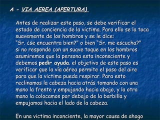 A -  VIA AEREA (APERTURA)  Antes de realizar este paso, se debe verificar el estado de conciencia de la victima. Para ello se la toca suavemente de los hombros y se le dice:  “Sr. ¿se encuentra bien?" o bien “Sr. me escucha?"  si no responde con un suave toque en los hombros asumiremos que la persona esta inconsciente y debemos  pedir ayuda . el objetivo de este paso es verificar que la vía aérea permite el paso del aire para que la victima pueda respirar. Para esto reclinamos la cabeza hacia atrás tomando con una mano la frente y empujando hacia abajo, y la otra mano la colocamos por debajo de la barbilla y empujamos hacia el lado de la cabeza.  En una victima inconciente, la mayor causa de ahogo es la lengua. esta maniobra permite retraer la lengua y dejar la vía aérea libre.  