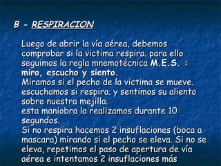 B -  RESPIRACION   Luego de abrir la vía aérea, debemos comprobar si la victima respira. para ello seguimos la regla mnemotécnica  M.E.S. : miro, escucho y siento.   Miramos si el pecho de la victima se mueve. escuchamos si respira. y sentimos su aliento sobre nuestra mejilla.  esta maniobra la realizamos durante 10 segundos.  Si no respira hacemos 2 insuflaciones (boca a mascara) mirando si el pecho se eleva. Si no se eleva, repetimos el paso de apertura de vía aérea e intentamos 2 insuflaciones más  