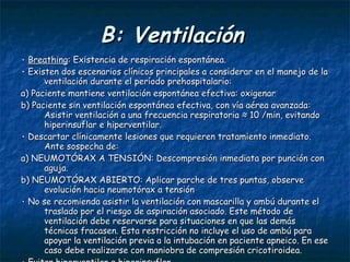 B: Ventilación   ۰   Breathing : Existencia de respiración espontánea. ۰   Existen dos escenarios clínicos principales a considerar en el manejo de la ventilación durante el período prehospitalario: a) Paciente mantiene ventilación espontánea efectiva: oxigenar b) Paciente sin ventilación espontánea efectiva, con vía aérea avanzada: Asistir ventilación a una frecuencia respiratoria ≈ 10 /min, evitando hiperinsuflar e hiperventilar. ۰   Descartar clínicamente lesiones que requieren tratamiento inmediato. Ante sospecha de: a) NEUMOTÓRAX A TENSIÓN: Descompresión inmediata por punción con aguja. b) NEUMOTÓRAX ABIERTO: Aplicar parche de tres puntas, observe evolución hacia neumotórax a tensión ۰   No se recomienda asistir la ventilación con mascarilla y ambú durante el traslado por el riesgo de aspiración asociado. Este método de ventilación debe reservarse para situaciones en que las demás técnicas fracasen. Esta restricción no incluye el uso de ambú para apoyar la ventilación previa a la intubación en paciente apneico. En ese caso debe realizarse con maniobra de compresión cricotiroidea. ۰   Evitar hiperventilar e hiperinsuflar. ۰   No inmovilizar el tórax con vendajes .  