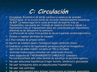 C: Circulación Circulation : Existencia de latido cardiaco y ausencia de grandes hemorragias. Si no existe latido se iniciarán inmediatamente maniobras de RCP. La hemorragia es la causa principal de muerte tras un traumatismo, que puede ser tratada de manera efectiva y rápida. La hipotensión tras un traumatismo debe ser considerada por hipovolemia mientras no se demuestre lo contrario.  La alteración de estos tres puntos se da en la parada cardiorespiratoria. Evaluar y reponer pérdidas de volumen: a) 2 Vías venosas de grueso calibre b) Aporte de volumen (suero fisiológico) según condición clínica c) Considerar criterio de hipotensión permisiva (objetivo terapéutico: aparición de pulso radial), excepto en TEC y ancianos Controlar hemorragias externas con compresión directa. Ante sospecha de TAPONAMIENTO CARDIACO: Considere Pericardiocentesis sólo como medida de salvataje en paciente agónico. No usar soluciones hipotónicas (ringer lactato, isotónico) o glucosazas No usar torniquetes salvo en amputaciones traumáticas. No usar vías centrales. No usar instrumental para detener hemorragias en lesiones sangrantes. 
