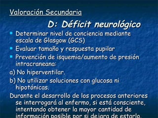 Valoración Secundaria   D: Déficit neurológico Determinar nivel de conciencia mediante escala de Glasgow (GCS) Evaluar tamaño y respuesta pupilar Prevención de isquemia/aumento de presión intracraneana: a) No hiperventilar. b) No utilizar soluciones con glucosa ni hipotónicas. Durante el desarrollo de los procesos anteriores se interrogará al enfermo, si está consciente, intentando obtener la mayor cantidad de información posible por si dejara de estarlo. 